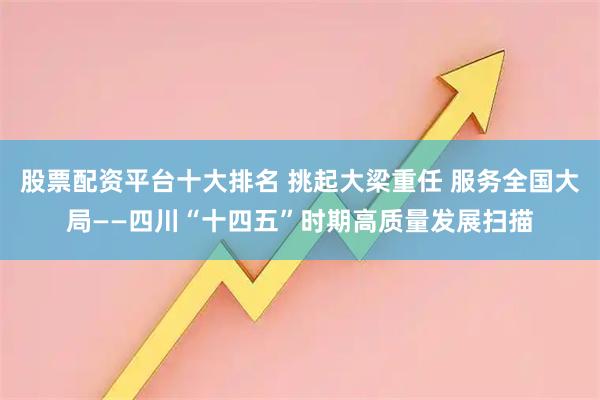 股票配资平台十大排名 挑起大梁重任 服务全国大局——四川“十四五”时期高质量发展扫描