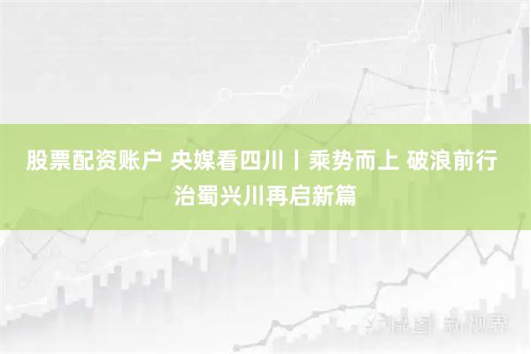 股票配资账户 央媒看四川丨乘势而上 破浪前行 治蜀兴川再启新篇