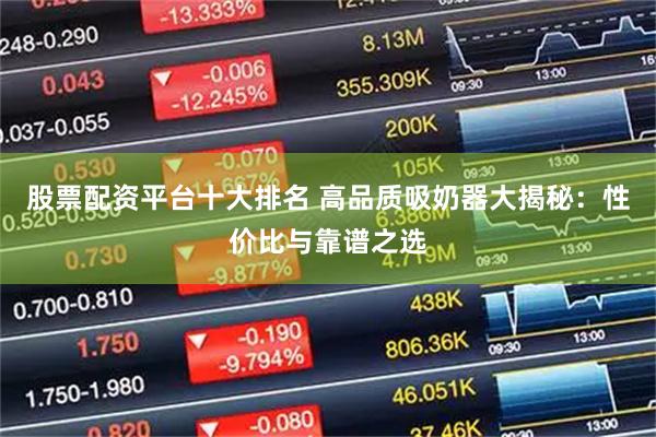 股票配资平台十大排名 高品质吸奶器大揭秘：性价比与靠谱之选