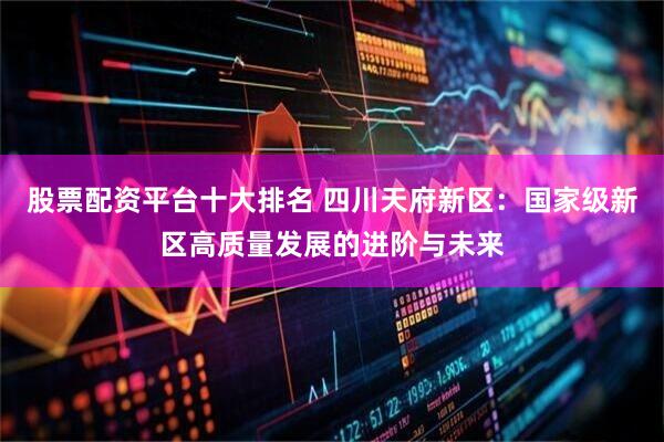 股票配资平台十大排名 四川天府新区：国家级新区高质量发展的进阶与未来