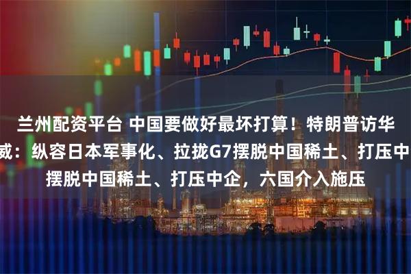兰州配资平台 中国要做好最坏打算！特朗普访华前，先来3道下马威：纵容日本军事化、拉拢G7摆脱中国稀土、打压中企，六国介入施压