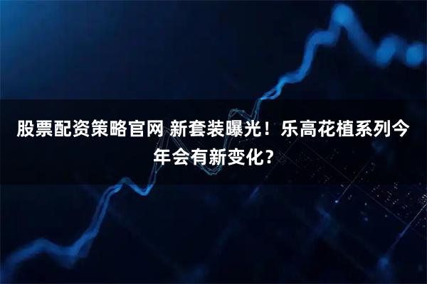 股票配资策略官网 新套装曝光！乐高花植系列今年会有新变化？