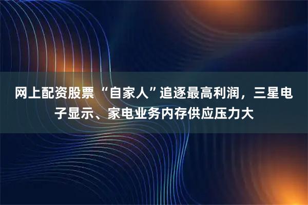 网上配资股票 “自家人”追逐最高利润，三星电子显示、家电业务内存供应压力大