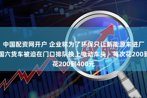中国配资网开户 企业称为了环保只让新能源车进厂卸货，国六货车被迫在门口排队换上电动车头，每次花200到400元