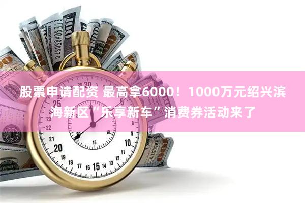 股票申请配资 最高拿6000！1000万元绍兴滨海新区“乐享新车”消费券活动来了