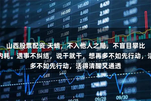 山西股票配资 天蝎，不入他人之局，不盲目攀比，不动念便无内耗。遇事不纠结，说干就干，想再多不如先行动，活得清醒又通透