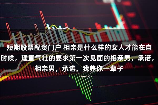 短期股票配资门户 相亲是什么样的女人才能在自己没有工作的时候，理直气壮的要求第一次见面的相亲男，承诺，我养你一辈子