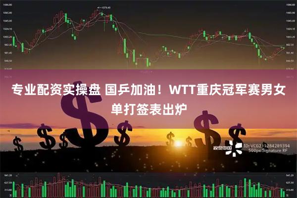 专业配资实操盘 国乒加油！WTT重庆冠军赛男女单打签表出炉